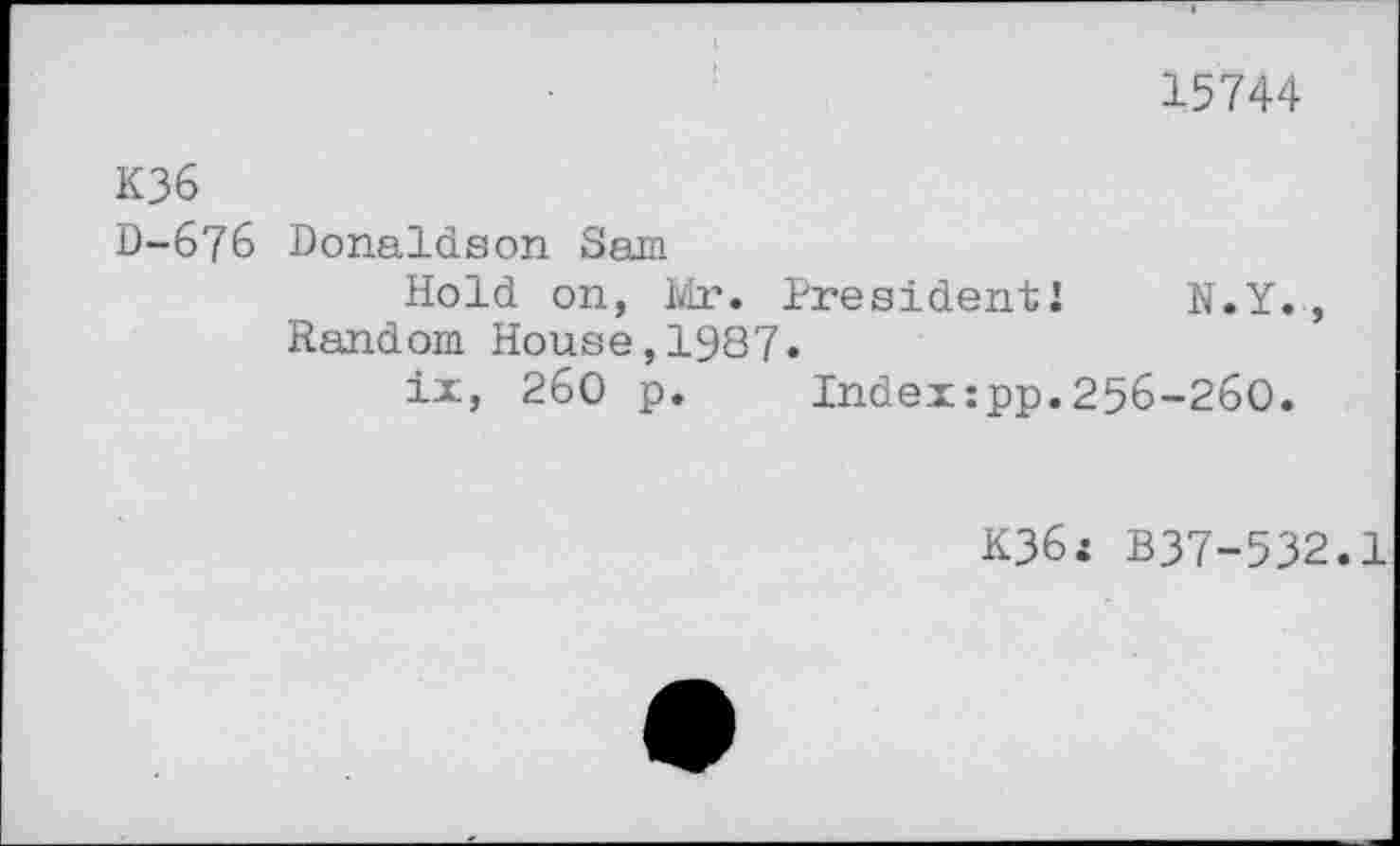 ﻿15744
K36 D-676	Donaldson Sam Hold on, Mr. President!	N.Y., Random House,1987. ix, 260 p.	Index:pp.256-260.
K36: B37-532.1